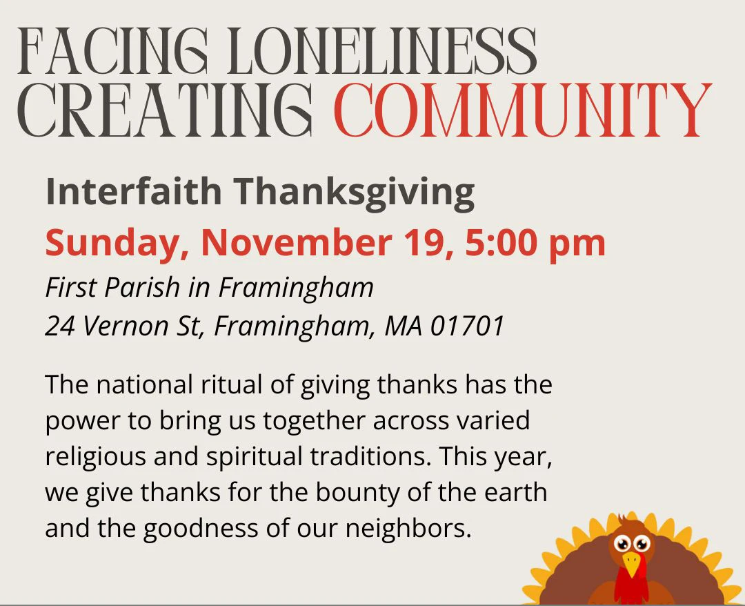 Facing Loneliness Creating Community, Interfaith Thanksgiving, Sunday Nov 19, 5 pm, First Parish in Framingham, 24 Vernon St., Framingham, MA 01701. The national ritual of giving thanks has the power to bring us together across varied religious and spiritual traditions. This year, we give thanks for the bounty of the earth and the goodness of our neighbors.