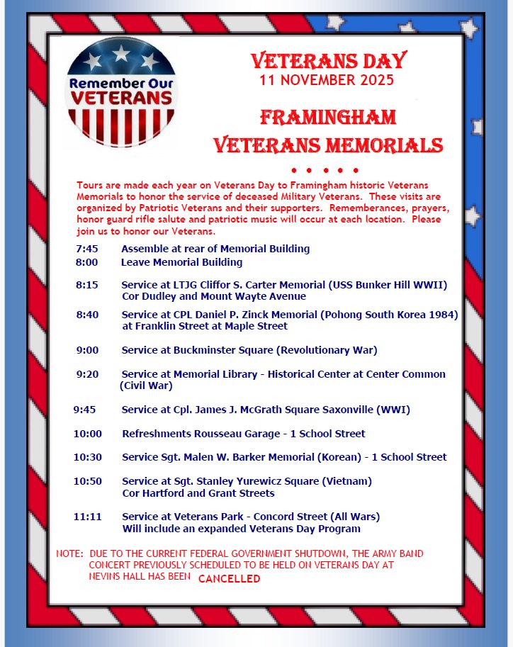 VETERANS DAY 11 NOVEMBER 2025 FRAMINGHAM VETERANS MEMORIALS  (Tours are made each year on Veterans Day to Framingham historic Veterans Memorials to honor the service of deceased Military Veterans. These visits are organized by Patriotic Veterans and their supporters. Remembrances, prayers, honor guard rifle salute and patriotic music will occur at each location. Please join us to honor our Veterans.)  Schedule:  7:45 — Assemble at rear of Memorial Building  8:00 — Leave Memorial Building  8:15 — Service at LTJG Cliffor S. Carter Memorial (USS Bunker Hill WWII), Cor Dudley and Mount Wayte Avenue  8:40 — Service at CPL Daniel P. Zinck Memorial (Pohong South Korea 1984), at Franklin Street at Maple Street  9:00 — Service at Buckminster Square (Revolutionary War)  9:20 — Service at Memorial Library - Historical Center at Center Common (Civil War)  9:45 — Service at Cpl. James J. McGrath Square Saxonville (WWI)  10:00 — Refreshments Rousseau Garage - 1 School Street  10:30 — Service Sgt. Malen W. Barker Memorial (Korean) - 1 School Street  10:50 — Service at Sgt. Stanley Yurewicz Square (Vietnam), Cor Hartford and Grant Streets  11:11 — Service at Veterans Park - Concord Street (All Wars) — Will include an expanded Veterans Day Program  NOTE: DUE TO THE CURRENT FEDERAL GOVERNMENT SHUTDOWN, THE ARMY BAND CONCERT PREVIOUSLY SCHEDULED TO BE HELD ON VETERAN’S DAY AT NEVINS HALL HAS BEEN CANCELLED.