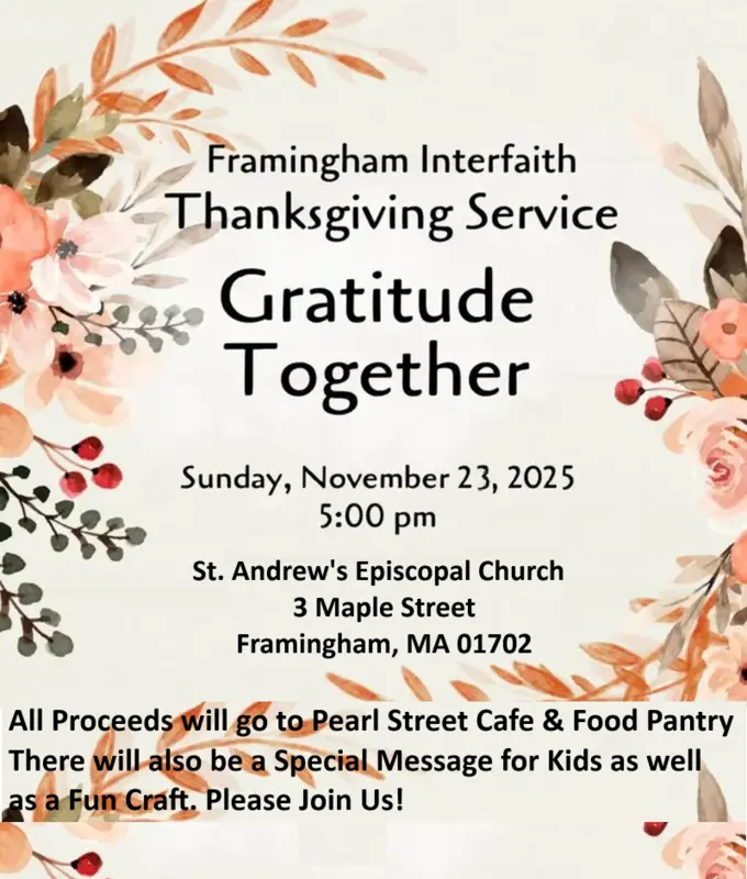 Framingham Interfaith Thanksgiving Service Gratitude Together Sunday, November 23, 2025 5:00 pm St. Andrew&#039;s Episcopal Church 3 Maple Street Framingham, MA 01702 All Proceeds will go to Pearl Street Cafe & Food Pantry There will also be a Special Message for Kids as well as a Fun Craft. Please Join Us!
