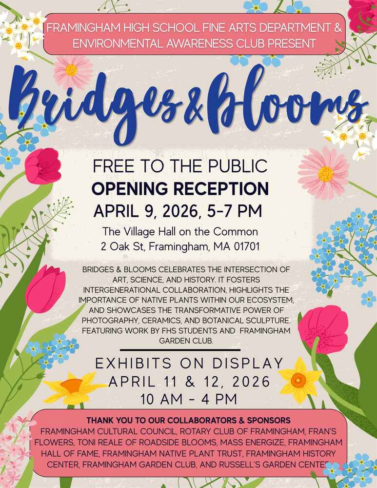 Floral-themed poster promoting “Bridges & Blooms,” an event presented by the Framingham High School Fine Arts Department and Environmental Awareness Club. It announces a free public opening reception on April 9, 2026, from 5–7 PM at The Village Hall on the Common in Framingham, MA. The event celebrates the intersection of art, science, and history, highlighting the importance of native plants and featuring photography, ceramics, and botanical sculpture by FHS students and the Framingham Garden Club. Exhibits will be on display April 11–12, 2026, from 10 AM–4 PM. The poster also thanks local collaborators and sponsors, including the Framingham Cultural Council and Rotary Club. The design features bright flowers and greenery, reflecting the event’s nature-inspired theme.