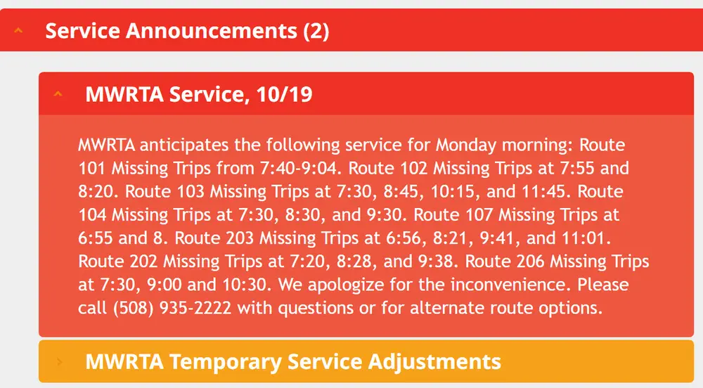 Service Announcements (2) MWRTA Service, 10/19 MWRTA anticipates the following service for Monday morning: Route 101 Missing Trips from 7:40-9:04. Route 102 Missing Trips at 7:55 and 8:20. Route 103 Missing Trips at 7:30, 8:45, 10:15, and 11:45. Route 104 Missing Trips at 7:30, 8:30, and 9:30. Route 107 Missing Trips at 6:55 and 8. Route 203 Missing Trips at 6:56, 8:21, 9:41, and 11:01. Route 202 Missing Trips at 7:20, 8:28, and 9:38. Route 206 Missing Trips at 7:30, 9:00 and 10:30. We apologize for the inconvenience. Please call (508) 935-2222 with questions or for alternate route options.